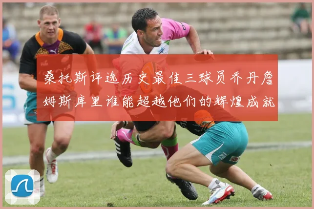 桑托斯评选历史最佳三球员乔丹詹姆斯库里谁能超越他们的辉煌成就