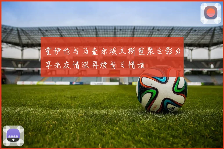 霍伊伦与马奎尔埃文斯重聚合影分享老友情深再续昔日情谊