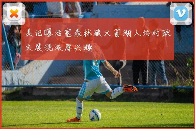美记曝活塞森林狼火箭湖人均对欧文展现浓厚兴趣