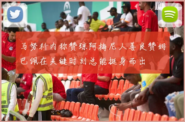 马努科内称赞琼阿梅尼人善良赞姆巴佩在关键时刻总能挺身而出