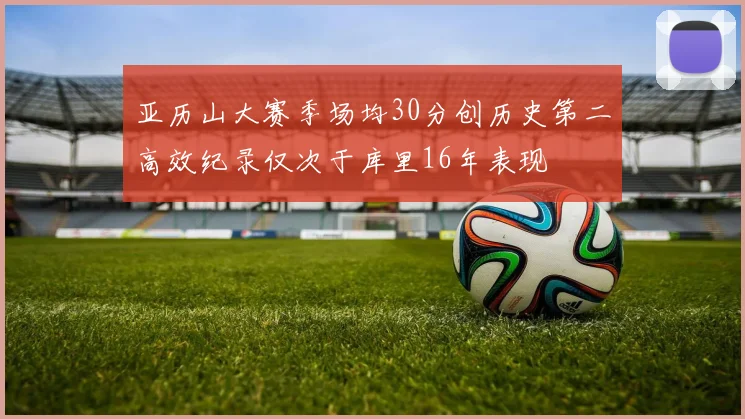 亚历山大赛季场均30分创历史第二高效纪录仅次于库里16年表现