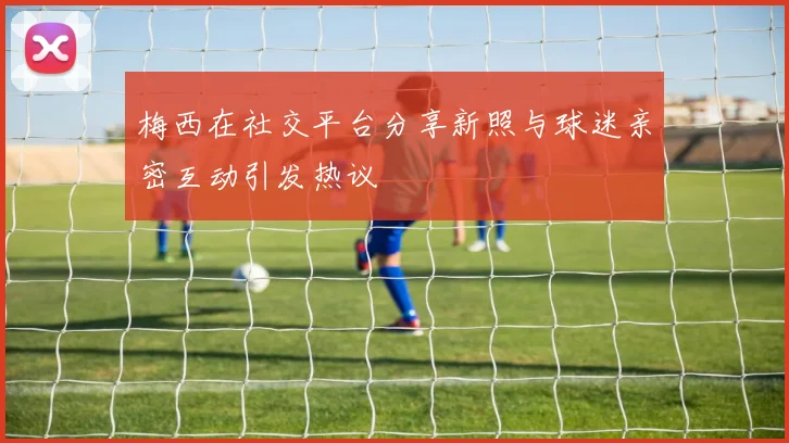 梅西在社交平台分享新照与球迷亲密互动引发热议