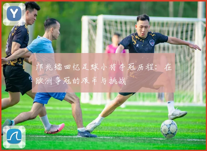 邝兆镭回忆足球小将夺冠历程：在欧洲争冠的艰辛与挑战