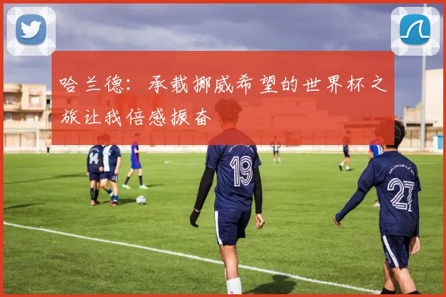 哈兰德：承载挪威希望的世界杯之旅让我倍感振奋