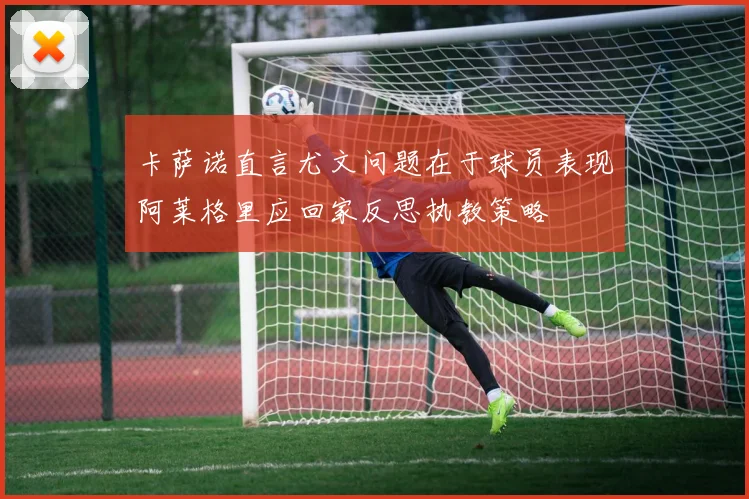 卡萨诺直言尤文问题在于球员表现阿莱格里应回家反思执教策略