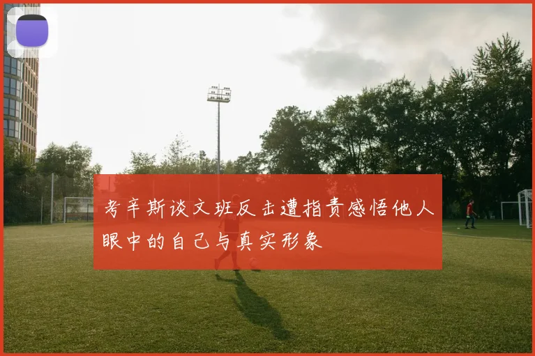 考辛斯谈文班反击遭指责感悟他人眼中的自己与真实形象