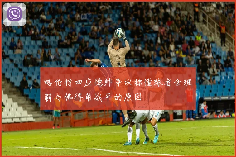 略伦特回应德帅争议称懂球者会理解与佛得角战平的原因