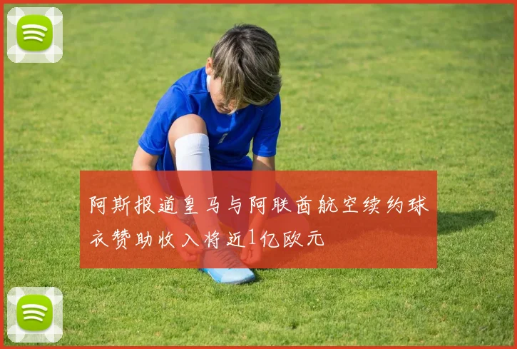 阿斯报道皇马与阿联酋航空续约球衣赞助收入将近1亿欧元