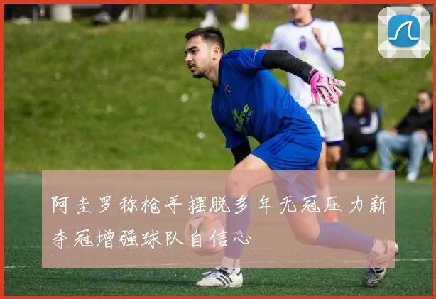 阿圭罗称枪手摆脱多年无冠压力新夺冠增强球队自信心