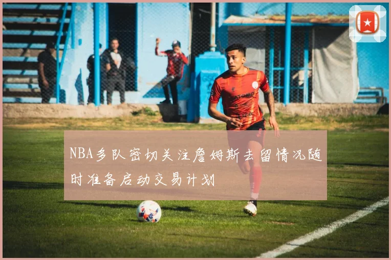 NBA多队密切关注詹姆斯去留情况随时准备启动交易计划