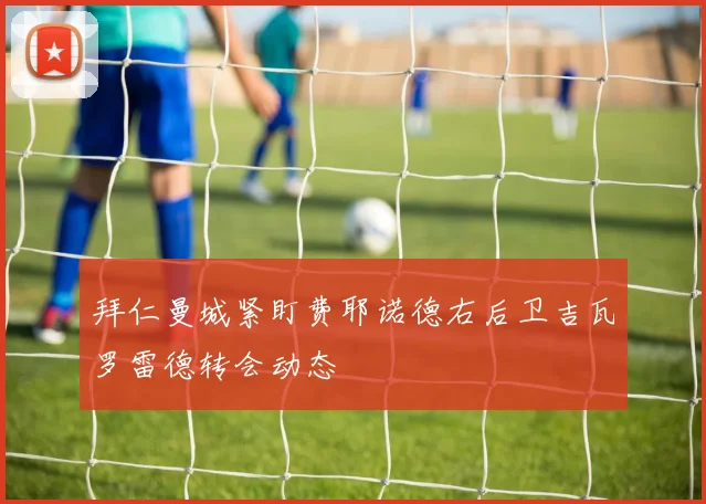 拜仁曼城紧盯费耶诺德右后卫吉瓦罗雷德转会动态