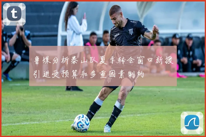 鲁媒分析泰山队夏季转会窗口新援引进受预算和多重因素制约