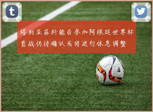 塔利亚菲科能否参加阿根廷世界杯首战仍待确认或将进行休息调整
