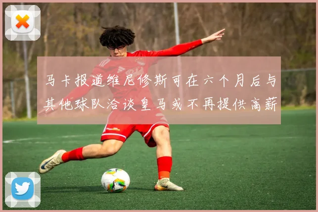 马卡报道维尼修斯可在六个月后与其他球队洽谈皇马或不再提供高薪合同