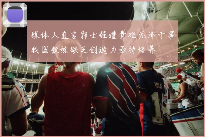 媒体人直言郭士强遭责难无济于事我国教练缺乏创造力亟待培养