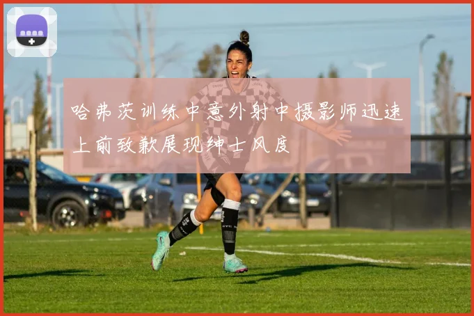 哈弗茨训练中意外射中摄影师迅速上前致歉展现绅士风度