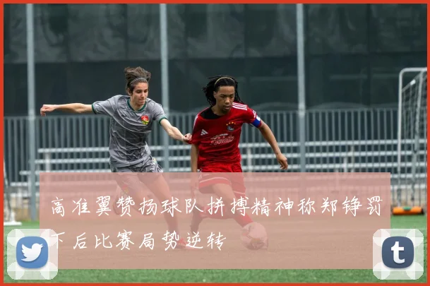 高准翼赞扬球队拼搏精神称郑铮罚下后比赛局势逆转