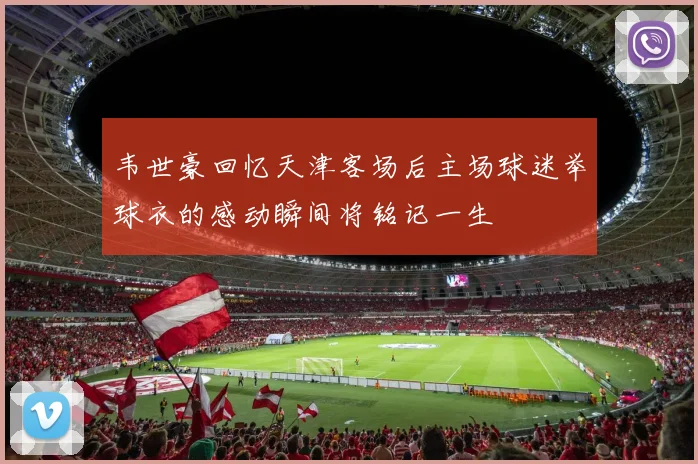 韦世豪回忆天津客场后主场球迷举球衣的感动瞬间将铭记一生