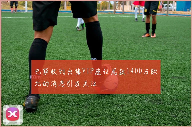 巴萨收到出售VIP座位尾款1400万欧元的消息引发关注