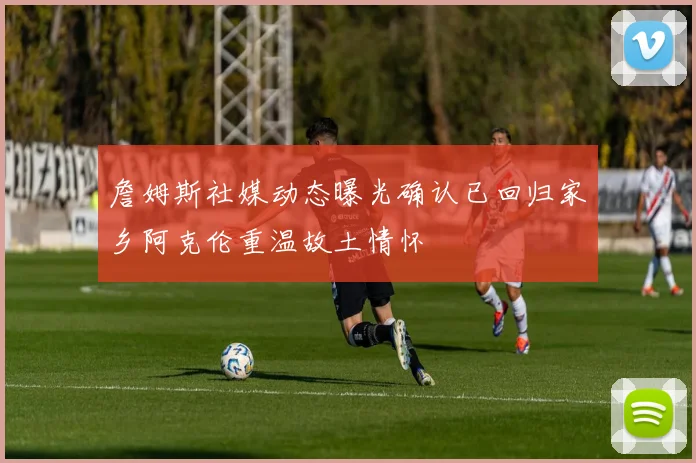 詹姆斯社媒动态曝光确认已回归家乡阿克伦重温故土情怀