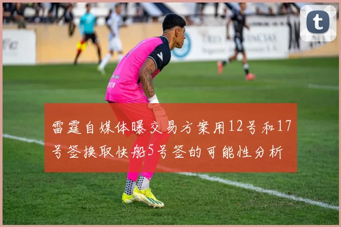 雷霆自媒体曝交易方案用12号和17号签换取快船5号签的可能性分析