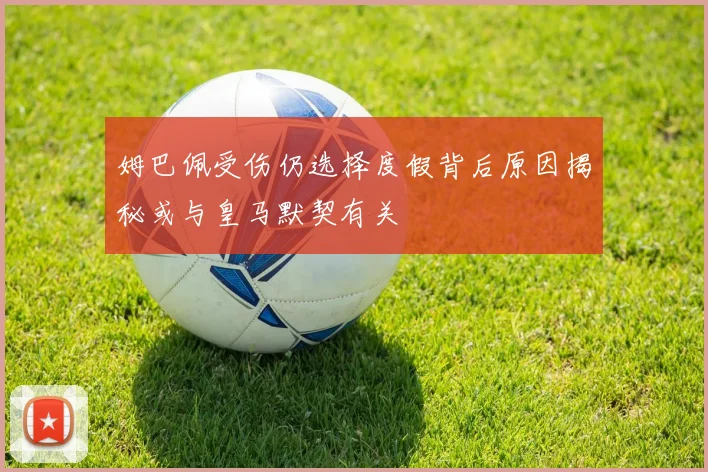 姆巴佩受伤仍选择度假背后原因揭秘或与皇马默契有关
