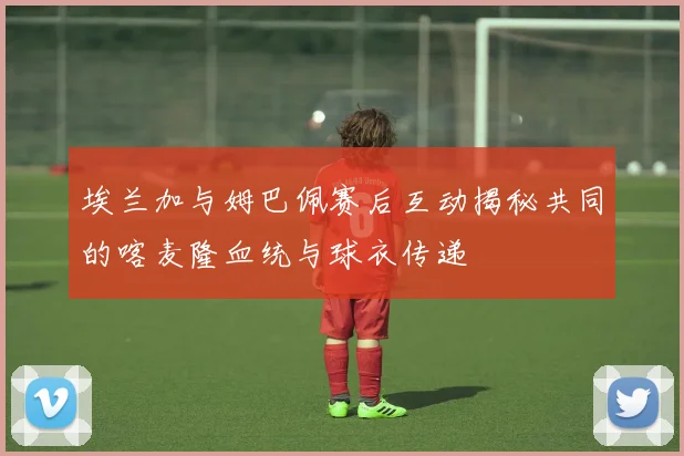 埃兰加与姆巴佩赛后互动揭秘共同的喀麦隆血统与球衣传递