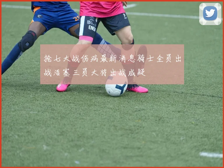 抢七大战伤病最新消息骑士全员出战活塞三员大将出战成疑