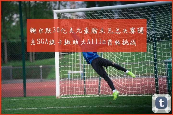 鲍尔默30亿美元豪赌未见总决赛曙光SGA换卡椒助力AllIn首轮挑战