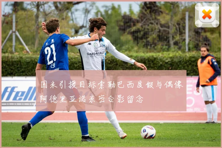 国米引援目标索勒巴西度假与偶像阿德里亚诺亲密合影留念