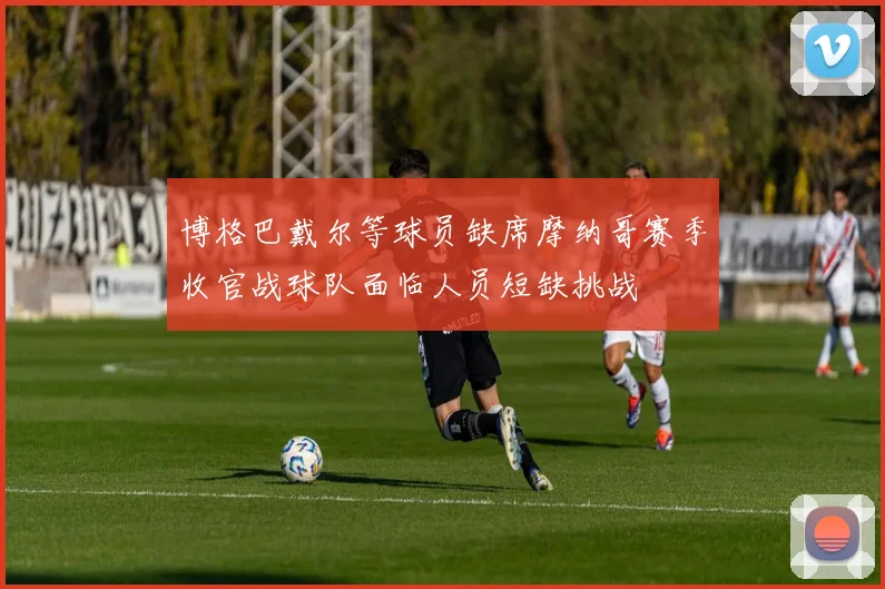 博格巴戴尔等球员缺席摩纳哥赛季收官战球队面临人员短缺挑战